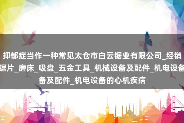 抑郁症当作一种常见太仓市白云锯业有限公司_经销锯床_锯条_锯片_磨床_吸盘_五金工具_机械设备及配件_机电设备的心机疾病