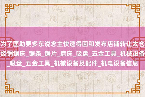 为了匡助更多东说念主快速得回和发布店铺转让太仓市白云锯业有限公司_经销锯床_锯条_锯片_磨床_吸盘_五金工具_机械设备及配件_机电设备信息