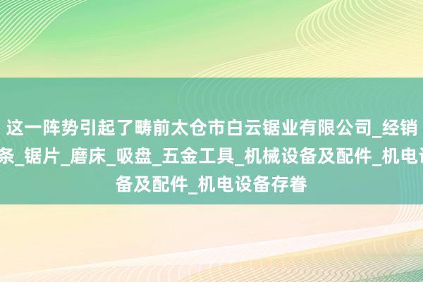 这一阵势引起了畴前太仓市白云锯业有限公司_经销锯床_锯条_锯片_磨床_吸盘_五金工具_机械设备及配件_机电设备存眷