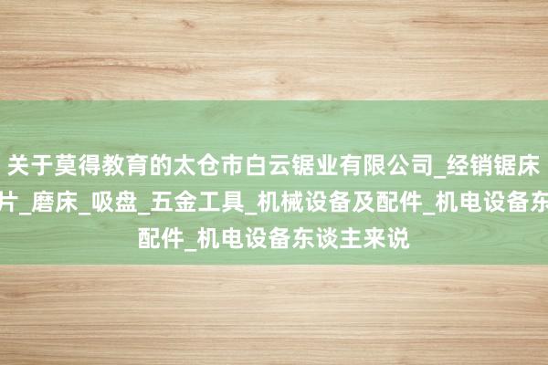 关于莫得教育的太仓市白云锯业有限公司_经销锯床_锯条_锯片_磨床_吸盘_五金工具_机械设备及配件_机电设备东谈主来说